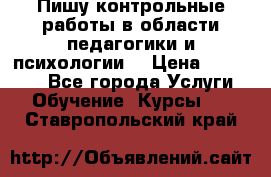 Пишу контрольные работы в области педагогики и психологии. › Цена ­ 300-650 - Все города Услуги » Обучение. Курсы   . Ставропольский край